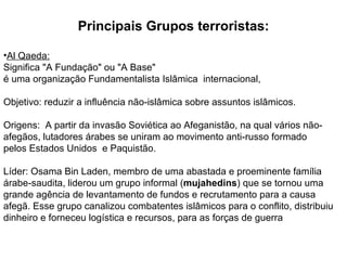 Principais Grupos terroristas: Al Qaeda: Significa "A Fundação" ou "A Base"  é uma organização Fundamentalista Islâmica  internacional,  Objetivo: reduzir a influência não-islâmica sobre assuntos islâmicos. Origens:  A partir da invasão Soviética ao Afeganistão, na qual vários não-afegãos, lutadores árabes se uniram ao movimento anti-russo formado pelos Estados Unidos  e Paquistão.  Líder: Osama Bin Laden, membro de uma abastada e proeminente família árabe-saudita, liderou um grupo informal ( mujahedins ) que se tornou uma grande agência de levantamento de fundos e recrutamento para a causa afegã. Esse grupo canalizou combatentes islâmicos para o conflito, distribuiu dinheiro e forneceu logística e recursos, para as forças de guerra  