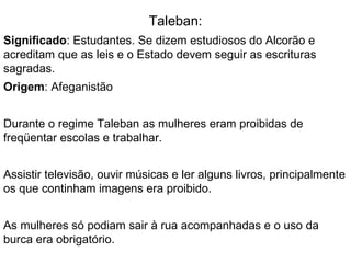 Taleban: Significado : Estudantes. Se dizem estudiosos do Alcorão e acreditam que as leis e o Estado devem seguir as escrituras sagradas. Origem : Afeganistão Durante o regime Taleban as mulheres eram proibidas de freqüentar escolas e trabalhar. Assistir televisão, ouvir músicas e ler alguns livros, principalmente os que continham imagens era proibido. As mulheres só podiam sair à rua acompanhadas e o uso da burca era obrigatório.  