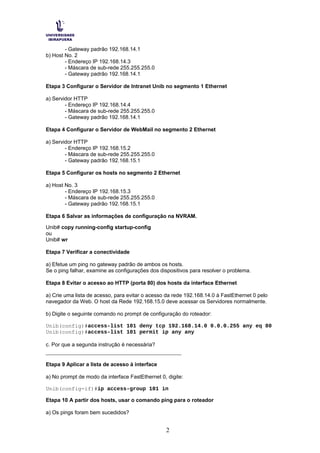 - Gateway padrão 192.168.14.1
b) Host No. 2
- Endereço IP 192.168.14.3
- Máscara de sub-rede 255.255.255.0
- Gateway padrão 192.168.14.1
Etapa 3 Configurar o Servidor de Intranet Unib no segmento 1 Ethernet
a) Servidor HTTP
- Endereço IP 192.168.14.4
- Máscara de sub-rede 255.255.255.0
- Gateway padrão 192.168.14.1
Etapa 4 Configurar o Servidor de WebMail no segmento 2 Ethernet
a) Servidor HTTP
- Endereço IP 192.168.15.2
- Máscara de sub-rede 255.255.255.0
- Gateway padrão 192.168.15.1
Etapa 5 Configurar os hosts no segmento 2 Ethernet
a) Host No. 3
- Endereço IP 192.168.15.3
- Máscara de sub-rede 255.255.255.0
- Gateway padrão 192.168.15.1
Etapa 6 Salvar as informações de configuração na NVRAM.
Unib# copy running-config startup-config
ou
Unib# wr
Etapa 7 Verificar a conectividade
a) Efetue um ping no gateway padrão de ambos os hosts.
Se o ping falhar, examine as configurações dos dispositivos para resolver o problema.
Etapa 8 Evitar o acesso ao HTTP (porta 80) dos hosts da interface Ethernet
a) Crie uma lista de acesso, para evitar o acesso da rede 192.168.14.0 à FastEthernet 0 pelo
navegador da Web. O host da Rede 192.168.15.0 deve acessar os Servidores normalmente.
b) Digite o seguinte comando no prompt de configuração do roteador:
Unib(config)#access-list 101 deny tcp 192.168.14.0 0.0.0.255 any eq 80
Unib(config)#access-list 101 permit ip any any
c. Por que a segunda instrução é necessária?
__________________________________________
Etapa 9 Aplicar a lista de acesso à interface
a) No prompt de modo da interface FastEthernet 0, digite:
Unib(config-if)#ip access-group 101 in
Etapa 10 A partir dos hosts, usar o comando ping para o roteador
a) Os pings foram bem sucedidos?
2
 