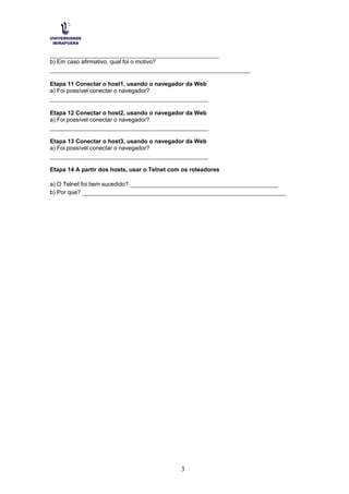 ________________________________________________
b) Em caso afirmativo, qual foi o motivo?
_________________________________________________________
Etapa 11 Conectar o host1, usando o navegador da Web
a) Foi possível conectar o navegador?
_____________________________________________
Etapa 12 Conectar o host2, usando o navegador da Web
a) Foi possível conectar o navegador?
_____________________________________________
Etapa 13 Conectar o host3, usando o navegador da Web
a) Foi possível conectar o navegador?
_____________________________________________
Etapa 14 A partir dos hosts, usar o Telnet com os roteadores
a) O Telnet foi bem sucedido? __________________________________________
b) Por que? __________________________________________________________
3
 