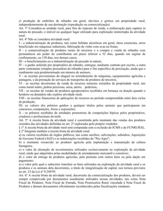 e) produção de embriões de rebanho em geral, alevinos e girinos em propriedade rural,
independentemente de sua destinação (reprodução ou comercialização).
Art. 3º Considera-se unidade rural, para fins do imposto de renda, a embarcação para captura in
natura do pescado, o imóvel ou qualquer lugar utilizado para exploração ininterrupta da atividade
rural.
Art. 4º Não se considera atividade rural:
I - a industrialização de produtos, tais como bebidas alcoólicas em geral, óleos essenciais, arroz
beneficiado em máquinas industriais, fabricação de vinho com uvas ou frutas;
II - a comercialização de produtos rurais de terceiros e a compra e venda de rebanho com
permanência em poder do contribuinte em prazo inferior a 52 dias, quando em regime de
confinamento, ou 138 dias, nos demais casos;
III - o beneficiamento ou a industrialização de pescado in natura;
IV - o ganho auferido por proprietário de rebanho, entregue, mediante contrato por escrito, a outra
parte contratante (simples possuidora do rebanho) para o fim específico de procriação, ainda que o
rendimento seja predeterminado em número de animais;
V - as receitas provenientes do aluguel ou arrendamento de máquinas, equipamentos agrícolas e
pastagens, e da prestação de serviços de transportes de produtos de terceiros;
VI - as receitas decorrentes da venda de recursos minerais extraídos de propriedade rural, tais
como metal nobre, pedras preciosas, areia, aterro, pedreiras;
VII - as receitas de vendas de produtos agropecuários recebidos em herança ou doação quando o
herdeiro ou donatário não explore atividade rural;
VIII - as receitas financeiras de aplicações de recursos no período compreendido entre dois ciclos
de produção;
IX- os valores dos prêmios ganhos a qualquer títulos pelos animais que participarem em
concursos, competições, feiras e exposições;
X - os prêmios recebidos de entidades promotoras de competições hípicas pelos proprietários,
criadores e profissionais do turfe.
Art. 5º A receita bruta da atividade rural é constituída pelo montante das vendas dos produtos
oriundos das atividades definidas no art. 2º exploradas pelo próprio vendedor.
§ 1º A receita bruta da atividade rural será computada sem a exclusão do ICMS e do FUNRURAL.
§ 2º Integram também a receita bruta da atividade rural:
a) os valores recebidos de órgãos públicos, tais como auxílios, subvenções, subsídios, Aquisições
do Governo Federal (AGF) e as indenizações recebidas do "Pro-Agro";
b) o montante ressarcido ao produtor agrícola pela implantação e manutenção da cultura
fumageira;
c) o valor de alienação de investimentos utilizados exclusivamente na exploração da atividade
rural, ainda que adquiridos pelas modalidades de arrendamento mercantil e consórcio;
d) o valor da entrega de produtos agrícolas, pela permuta com outros bens ou pela dação em
pagamento;
e) o valor pelo qual o subscritor transfere os bens utilizados na exploração da atividade rural e os
produtos e os animais dela decorrentes, a título de integralização de capital, nos termos previstos
no art. 23 da Lei nº 9.249/95.
Art. 6º A receita bruta da atividade rural, decorrente da comercialização dos produtos, deverá ser
sempre comprovada por documentos usualmente utilizados nessas atividades, tais como Nota
Fiscal de Produtor, Nota Fiscal de Entrada, Nota Promissória Rural vinculada à Nota Fiscal de
Produtor e demais documentos oficialmente reconhecidos pelas fiscalizações estaduais.
 