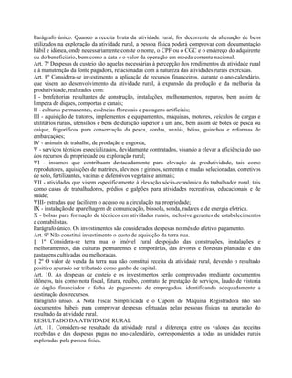Parágrafo único. Quando a receita bruta da atividade rural, for decorrente da alienação de bens
utilizados na exploração da atividade rural, a pessoa física poderá comprovar com documentação
hábil e idônea, onde necessariamente conste o nome, o CPF ou o CGC e o endereço do adquirente
ou do beneficiário, bem como a data e o valor da operação em moeda corrente nacional.
Art. 7º Despesas de custeio são aquelas necessárias à percepção dos rendimentos da atividade rural
e à manutenção da fonte pagadora, relacionadas com a natureza das atividades rurais exercidas.
Art. 8º Considera-se investimento a aplicação de recursos financeiros, durante o ano-calendário,
que visem ao desenvolvimento da atividade rural, à expansão da produção e da melhoria da
produtividade, realizados com:
I - benfeitorias resultantes de construção, instalações, melhoramentos, reparos, bem assim de
limpeza de diques, comportas e canais;
II - culturas permanentes, essências florestais e pastagens artificiais;
III - aquisição de tratores, implementos e equipamentos, máquinas, motores, veículos de cargas e
utilitários rurais, utensílios e bens de duração superior a um ano, bem assim de botes de pesca ou
caíque, frigoríficos para conservação da pesca, cordas, anzóis, bóias, guinchos e reformas de
embarcações;
IV - animais de trabalho, de produção e engorda;
V - serviços técnicos especializados, devidamente contratados, visando a elevar a eficiência do uso
dos recursos da propriedade ou exploração rural;
VI - insumos que contribuam destacadamente para elevação da produtividade, tais como
reprodutores, aquisições de matrizes, alevinos e girinos, sementes e mudas selecionadas, corretivos
de solo, fertilizantes, vacinas e defensivos vegetais e animais;
VII - atividades que visem especificamente à elevação sócio-econômica do trabalhador rural, tais
como casas de trabalhadores, prédios e galpões para atividades recreativas, educacionais e de
saúde;
VIII- estradas que facilitem o acesso ou a circulação na propriedade;
IX - instalação de aparelhagem de comunicação, bússola, sonda, radares e de energia elétrica.
X - bolsas para formação de técnicos em atividades rurais, inclusive gerentes de estabelecimentos
e contabilistas.
Parágrafo único. Os investimentos são considerados despesas no mês do efetivo pagamento.
Art. 9º Não constitui investimento o custo de aquisição da terra nua.
§ 1º Considera-se terra nua o imóvel rural despojado das construções, instalações e
melhoramentos, das culturas permanentes e temporárias, das árvores e florestas plantadas e das
pastagens cultivadas ou melhoradas.
§ 2º O valor de venda da terra nua não constitui receita da atividade rural, devendo o resultado
positivo apurado ser tributado como ganho de capital.
Art. 10. As despesas de custeio e os investimentos serão comprovados mediante documentos
idôneos, tais como nota fiscal, fatura, recibo, contrato de prestação de serviços, laudo de vistoria
de órgão financiador e folha de pagamento de empregados, identificando adequadamente a
destinação dos recursos.
Páragrafo único. A Nota Fiscal Simplificada e o Cupom de Máquina Registradora não são
documentos hábeis para comprovar despesas efetuadas pelas pessoas físicas na apuração do
resultado da atividade rural.
RESULTADO DA ATIVIDADE RURAL
Art. 11. Considera-se resultado da atividade rural a diferença entre os valores das receitas
recebidas e das despesas pagas no ano-calendário, correspondentes a todas as unidades rurais
exploradas pela pessoa física.
 