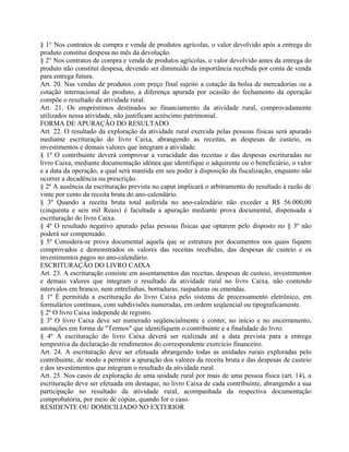 § 1° Nos contratos de compra e venda de produtos agrícolas, o valor devolvido após a entrega do
produto constitui despesa no mês da devolução.
§ 2° Nos contratos de compra e venda de produtos agrícolas, o valor devolvido antes da entrega do
produto não constitui despesa, devendo ser diminuído da importância recebida por conta de venda
para entrega futura.
Art. 20. Nas vendas de produtos com preço final sujeito a cotação da bolsa de mercadorias ou a
cotação internacional do produto, a diferença apurada por ocasião do fechamento da operação
compõe o resultado da atividade rural.
Art. 21. Os empréstimos destinados ao financiamento da atividade rural, comprovadamente
utilizados nessa atividade, não justificam acréscimo patrimonial.
FORMA DE APURAÇÃO DO RESULTADO
Art. 22. O resultado da exploração da atividade rural exercida pelas pessoas físicas será apurado
mediante escrituração do livro Caixa, abrangendo as receitas, as despesas de custeio, os
investimentos e demais valores que integram a atividade.
§ 1º O contribuinte deverá comprovar a veracidade das receitas e das despesas escrituradas no
livro Caixa, mediante documentação idônea que identifique o adquirente ou o beneficiário, o valor
e a data da operação, a qual será mantida em seu poder à disposição da fiscalização, enquanto não
ocorrer a decadência ou prescrição.
§ 2º A ausência da escrituração prevista no caput implicará o arbitramento do resultado à razão de
vinte por cento da receita bruta do ano-calendário.
§ 3º Quando a receita bruta total auferida no ano-calendário não exceder a R$ 56.000,00
(cinquenta e seis mil Reais) é facultada a apuração mediante prova documental, dispensada a
escrituração do livro Caixa.
§ 4º O resultado negativo apurado pelas pessoas físicas que optarem pelo disposto no § 3º não
poderá ser compensado.
§ 5º Considera-se prova documental aquela que se estrutura por documentos nos quais fiquem
comprovados e demonstrados os valores das receitas recebidas, das despesas de custeio e os
investimentos pagos no ano-calendário.
ESCRITURAÇÃO DO LIVRO CAIXA
Art. 23. A escrituração consiste em assentamentos das receitas, despesas de custeio, investimentos
e demais valores que integram o resultado da atividade rural no livro Caixa, não contendo
intervalos em branco, nem entrelinhas, borraduras, raspaduras ou emendas.
§ 1º É permitida a escrituração do livro Caixa pelo sistema de processamento eletrônico, em
formulários contínuos, com subdivisões numeradas, em ordem seqüencial ou tipograficamente.
§ 2º O livro Caixa independe de registro.
§ 3º O livro Caixa deve ser numerado seqüencialmente e conter, no início e no encerramento,
anotações em forma de "Termos" que identifiquem o contribuinte e a finalidade do livro.
§ 4º A escrituração do livro Caixa deverá ser realizada até a data prevista para a entrega
tempestiva da declaração de rendimentos do correspondente exercício financeiro.
Art. 24. A escrituração deve ser efetuada abrangendo todas as unidades rurais exploradas pelo
contribuinte, de modo a permitir a apuração dos valores da receita bruta e das despesas de custeio
e dos investimentos que integram o resultado da atividade rural.
Art. 25. Nos casos de exploração de uma unidade rural por mais de uma pessoa física (art. 14), a
escrituração deve ser efetuada em destaque, no livro Caixa de cada contribuinte, abrangendo a sua
participação no resultado da atividade rural, acompanhada da respectiva documentação
comprobatória, por meio de cópias, quando for o caso.
RESIDENTE OU DOMICILIADO NO EXTERIOR
 