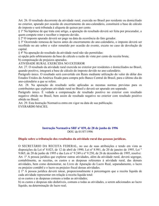 Art. 26. O resultado decorrente da atividade rural, exercida no Brasil por residente ou domiciliado
no exterior, apurado por ocasião do encerramento do ano-calendário, constituirá a base de cálculo
do imposto e será tributada à alíquota de quinze por cento.
§ 1º Na hipótese de que trata este artigo, a apuração do resultado deverá ser feita por procurador, a
quem compete reter e recolher o imposto devido.
§ 2º O imposto apurado deverá ser pago na data da ocorrência do fato gerador.
§ 3º Ocorrendo remessa de lucros antes do encerramento do ano-calendário, o imposto deverá ser
recolhido no ato sobre o valor remetido por ocasião do evento, exceto no caso de devolução de
capital.
§ 4º Na apuração do resultado da atividade rural não são permitidas:
a) opção pelo arbitramento da base de cálculo a razão de vinte por cento da receita bruta;
b) compensação de prejuízos apurados.
ATIVIDADE RURAL EXERCIDA NO EXTERIOR
Art. 27. O resultado da atividade rural exercida no exterior por residentes e domiciliados no Brasil,
quando positivo, integrará a base de cálculo do imposto devido no ano-calendário.
Parágrafo único. O resultado será convertido em Reais mediante utilização do valor do dólar dos
Estados Unidos da América fixado para compra pelo Banco Central do Brasil, para o último dia do
ano-calendário a que se refere.
Art. 28. Na apuração do resultado serão aplicadas as mesmas normas previstas para os
contribuintes que exploram atividade rural no Brasil e deverá ser apurado em separado.
Parágrafo único. É vedada a compensação de resultado positivo no exterior com resultado
negativo obtido no Brasil, bem assim de resultado negativo no exterior com resultado positivo
obtido no Brasil.
Art. 29. Esta Instrução Normativa entra em vigor na data de sua publicação.
EVERARDO MACIEL




                   Instrução Normativa SRF nº 039, de 28 de junho de 1996
                                    DOU de 01/07/1996

Dispõe sobre a tributação dos resultados da atividade rural das pessoas jurídicas.

O SECRETÁRIO DA RECEITA FEDERAL, no uso de suas atribuições e tendo em vista as
disposições da Lei nº 8.023, de 12 de abril de 1990, Lei nº 8.981, de 20 de janeiro de 1995, Lei º
9.065, de 20 de junho de 1995 e das Leis n° 9.249 e nº 9.250, de 26 de dezembro de 1995, resolve:
Art. 1º A pessoa jurídica que explorar outras atividades, além da atividade rural, deverá segregar,
contabilmente, as receitas, os custos e as despesas referentes à atividade rural, das demais
atividades, bem como demonstrar, no Livro de Apuração do Lucro Real, separadamente, o lucro
ou prejuízo contábil e o lucro ou prejuízo fiscal dessas atividades.
§ 1º A pessoa jurídica deverá ratear, proporcionalmente à percentagem que a receita líquida de
cada atividade representar em relação à receita líquida total:
a) os custos e as despesas comuns a todas as atividades;
b) os custos e despesas não dedutíveis, comuns a todas as atividades, a serem adicionados ao lucro
líquido, na determinação do lucro real;
 