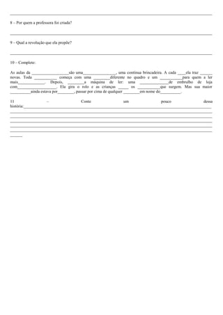 __________________________________________________________________________________________________
8 – Por quem a professora foi criada?
__________________________________________________________________________________________________
9 – Qual a revolução que ela propõe?
__________________________________________________________________________________________________
10 – Complete:
As aulas da __________________são uma________________, uma contínua brincadeira. A cada ____ela traz ______
novas. Toda ___________ começa com uma ________diferente no quadro e um ___________para quem a ler
mais_____________. Depois, ________a máquina de ler: uma ______________de embrulho de loja
com___________________. Ela gira o rolo e as crianças _____ os ___________que surgem. Mas sua maior
__________ainda estava por________, passar por cima de qualquer ________em nome do__________.
11
–
Conte
um
pouco
dessa
história:___________________________________________________________________________________________
__________________________________________________________________________________________________
__________________________________________________________________________________________________
__________________________________________________________________________________________________
__________________________________________________________________________________________________
__________________________________________________________________________________________________
______

 