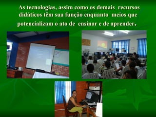 As tecnologias, assim como os demais recursos didáticos têm sua função enquanto meios que potencializam o ato de ensinar e de aprender .