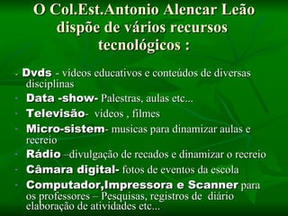 O Col.Est.Antonio Alencar Leão dispõe de vários recursos tecnológicos : - Dvds - vídeos educativos e conteúdos de diversas disciplinas Data -show- Palestras, aulas etc... Televisão - videos , filmes Micro-sistem - musicas para dinamizar aulas e recreio Rádio –divulgação de recados e dinamizar o recreio Câmara digital- fotos de eventos da escola Computador,Impressora e Scanner para os professores – Pesquisas, registros de diário elaboração de atividades etc...