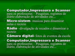 Computador,Impressora e Scanner para os professores – Pesquisas, registros de diário elaboração de atividades etc... Micro-sistem - musicas para dinamizar aulas e recreio Rádio –divulgação de recados e dinamizar o recreio Câmara digital- fotos de eventos da escola Computador,Impressora e Scanner para os professores – Pesquisas, registros de diário, elaboração de atividades etc...