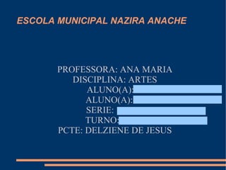 ESCOLA MUNICIPAL NAZIRA ANACHE




       PROFESSORA: ANA MARIA
          DISCIPLINA: ARTES
             ALUNO(A):
             ALUNO(A):
             SERIE:
             TURNO:
       PCTE: DELZIENE DE JESUS
 