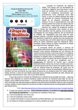 Lançada no finalzinho da ditadura
militar, num tempo sem as tecnologias de
conexão e vigilância que hoje temos, a obra
pode ser também um convite para o leitor
mapear os problemas permanentes que
encontramos numa metrópole como São
Paulo, e como na esfera pessoal isso pode
ser resolvido de maneira inicialmente mais
rápida se as pessoas envolvidas têm
dinheiro. O livro é essencialmente uma ágil
história policial com jovens de classe alta em
seu núcleo, e esse grupo se vê, talvez pela
primeira vez, diante de problemas sociais,
éticos e morais que marcariam para sempre as suas
vidas. Pedro Bandeira não faz apenas uma jornada de
investigação de uma droga poderosa. Ele se aprofunda
de verdade nas implicações que isso pode ter para
qualquer pessoa, criticando abertamente todos aqueles
que obedecem cegamente, aqueles que não questionam
ordens e aqueles que, por terem algum tipo de vantagem
diante de outros indivíduos (seja ela intelectual, física,
monetária, oficial, bélica) se acham realmente no direito
de a todos dominar, segregar, forçar.
A corrupção dentro da polícia, a censura de
informações pelo próprio diretor do Colégio onde os Karas
estudam (uma censura disfarçada por um discurso de
“estamos querendo fazer o bem para todos“) e a violência
urbana nas mais diversas formas completam o quadro de
realidade na batalha entre os adolescentes e o Dr. Q.I.,
um inimigo à altura do gênio dos Karas. Quando li o livro
na adolescência, eu não tive problemas com a
megalomania de “domínio do mundo” que o enredo
escancara antes mesmo de um bom contexto para isso.
A própria estrutura da Pain Control não sugere nada mais
que um alcance local da empresa, de modo que as
manias de cientista louco do Dr. Q.I., somadas a um bom número de exposições didáticas que a
narrativa nos traz envolvendo as suas ideias tornaram-se um problema para mim nessa releitura
adulta. No final, o autor dá uma rápida explicação para a ambição planetária do vilão, falando dos
acionistas internacionais e tudo, mas aí já é tarde demais.
O que não muda em A Droga da Obediência é a relevância de sua lição de moral — algumas
leituras mais didáticas ou mesmo escolares podem até tirar um tempinho para falar do uso de
drogas, como matéria bruta mesmo — e a importância que tem um grupo leal de amigos em nossa
vida. Uma lição que vale para todas as idades e que pela maneira divertida e ágil com que é exposta
na obra, explica o motivo deste livro continuar em alta e impressionando novas gerações de leitores
pelo Brasil inteiro.
Fonte: https://www.planocritico.com/critica-a-droga-da-obediencia-os-karas-1-de-pedro-bandeira/
1. O autor da resenha escreveu: “Pedro Bandeira explicou, no posfácio de uma das versões
de A Droga da Obediência”. A expressão em destaque indica que:
a) o livro foi publicado uma única vez.
b) o livro foi publicado outras vezes.
c) a versão resenhada é a mais importante de Pedro Bandeira, por isso recebeu o posfácio.
d) em todas as versões publicadas há o mesmo posfácio do autor.
A Droga da Obediência (Os Karas #1)
Brasil, 1984
Autor: Pedro Bandeira
Editora original: Editora Moderna
140 páginas (o número de páginas varia a cada edição).
 