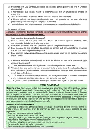 2. De acordo com Luiz Santiago, quais são os principais pontos positivos do livro A Droga da
Obediência?
a) A relevância de sua lição de moral e a importância que tem um grupo leal de amigos em
nossa vida.
b) Toda a atmosfera de aventuras infanto-juvenis e a reviravolta no enredo.
c) A história policial com jovens de classe alta que, pela primeira vez, se veem diante de
problemas que marcariam para sempre as suas vidas.
d) A possibilidade de o leitor mapear os problemas numa metrópole como São Paulo.
3. Analise o trecho:
“... algumas leituras mais didáticas ou mesmo escolares podem até tirar um tempinho para falar do
uso de drogas, como matéria bruta mesmo”.
Qual o sentido da expressão destacada?
a) Usar o enredo do livro para falar das drogas em sentido figurado, abstrato, como
representação de tudo que é ruim no mundo.
b) Não usar o enredo do livro para prevenir o uso das drogas entre estudantes.
c) Usar o enredo do livro para falar das drogas em sentido real, como substância prejudicial
que é e que causa dependência química.
d) Usar o enredo do livro para criticar aqueles que se acham no direito de dominar, segregar e
forçar a todos.
4. A resenha apresenta várias opiniões do autor em relação ao livro. Qual alternativa não é
uma opinião do autor?
a) “O livro é essencialmente uma ágil história policial com jovens de classe alta...”.
b) “A história tem toda a atmosfera de aventuras infanto-juvenis, cheia de muita ação, algumas
boas reviravoltas (especialmente a última) e interessantes relações entre os adolescentes
envolvidos na história...”.
c) “... na adolescência, eu não tive problemas com a megalomania de domínio do mundo que
o enredo escancara antes mesmo de um bom contexto para isso”.
d) “Lançada (...), num tempo sem as tecnologias de conexão e vigilância que hoje temos...”.
VAMOS RELEMBRAR
Resenha crítica é um gênero textual que descreve uma obra (filme, livro, série, produto, música
etc), expressando a opinião fundamentada do autor sobre ela. Este tipo de texto é lido por
pessoas que pretendem saber sobre o conteúdo de uma produção, dessa maneira, informa o
leitor a respeito do enredo da obra, mas não conta a sua história por completo. Além disso, ao
escrever uma resenha crítica, o autor pretende que suas opiniões influenciem o comportamento
do leitor, que tem dúvida sobre ler um livro ou outro, e do espectador, que ainda não decidiu se
quer ou não assistir determinado filme, por exemplo.
Resenha e suas características.
* Descrição e análise dos principais pontos (positivos e negativos) de uma produção como os
livros e filmes, por exemplo, a fim de informar ao leitor o que ele pensa a respeito da obra
analisada.
* Texto, em sua maioria, preciso e objetivo;
* Informações sobre o autor (de forma breve);
* Descrição da produção analisada (ano de produção, editora, quantas páginas, gênero etc);
* Resumo das informações contidas nessa produção;
* Inclusão de citações da obra resenhada para ilustrar um comentário;
* Apresentação da opinião do(a) resenhista;
* Recomendação da produção analisada pelo resenhista.
 