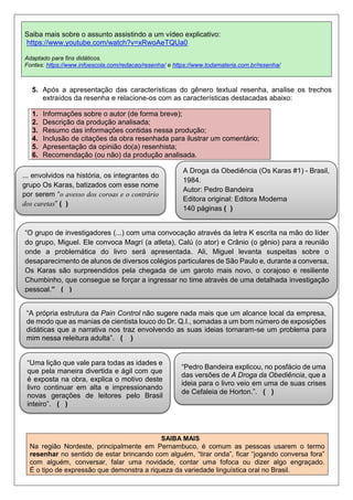 5. Após a apresentação das características do gênero textual resenha, analise os trechos
extraídos da resenha e relacione-os com as características destacadas abaixo:
1. Informações sobre o autor (de forma breve);
2. Descrição da produção analisada;
3. Resumo das informações contidas nessa produção;
4. Inclusão de citações da obra resenhada para ilustrar um comentário;
5. Apresentação da opinião do(a) resenhista;
6. Recomendação (ou não) da produção analisada.
SAIBA MAIS
Na região Nordeste, principalmente em Pernambuco, é comum as pessoas usarem o termo
resenhar no sentido de estar brincando com alguém, “tirar onda”, ficar “jogando conversa fora”
com alguém, conversar, falar uma novidade, contar uma fofoca ou dizer algo engraçado.
É o tipo de expressão que demonstra a riqueza da variedade linguística oral no Brasil.
Saiba mais sobre o assunto assistindo a um vídeo explicativo:
https://www.youtube.com/watch?v=xRwoAeTQUa0
Adaptado para fins didáticos.
Fontes: https://www.infoescola.com/redacao/resenha/ e https://www.todamateria.com.br/resenha/
... envolvidos na história, os integrantes do
grupo Os Karas, batizados com esse nome
por serem “o avesso dos coroas e o contrário
dos caretas” ( )
“O grupo de investigadores (...) com uma convocação através da letra K escrita na mão do líder
do grupo, Miguel. Ele convoca Magrí (a atleta), Calú (o ator) e Crânio (o gênio) para a reunião
onde a problemática do livro será apresentada. Ali, Miguel levanta suspeitas sobre o
desaparecimento de alunos de diversos colégios particulares de São Paulo e, durante a conversa,
Os Karas são surpreendidos pela chegada de um garoto mais novo, o corajoso e resiliente
Chumbinho, que consegue se forçar a ingressar no time através de uma detalhada investigação
pessoal.” ( )
A Droga da Obediência (Os Karas #1) - Brasil,
1984.
Autor: Pedro Bandeira
Editora original: Editora Moderna
140 páginas ( )
“A própria estrutura da Pain Control não sugere nada mais que um alcance local da empresa,
de modo que as manias de cientista louco do Dr. Q.I., somadas a um bom número de exposições
didáticas que a narrativa nos traz envolvendo as suas ideias tornaram-se um problema para
mim nessa releitura adulta”. ( )
“Uma lição que vale para todas as idades e
que pela maneira divertida e ágil com que
é exposta na obra, explica o motivo deste
livro continuar em alta e impressionando
novas gerações de leitores pelo Brasil
inteiro”. ( )
“Pedro Bandeira explicou, no posfácio de uma
das versões de A Droga da Obediência, que a
ideia para o livro veio em uma de suas crises
de Cefaleia de Horton.”. ( )
 