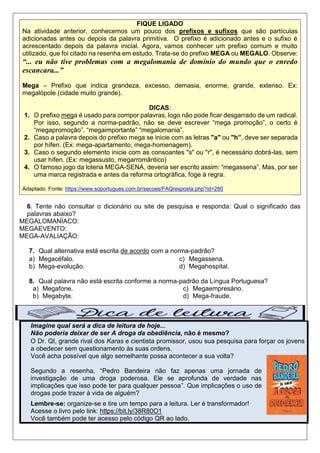 FIQUE LIGADO
Na atividade anterior, conhecemos um pouco dos prefixos e sufixos que são partículas
adicionadas antes ou depois da palavra primitiva. O prefixo é adicionado antes e o sufixo é
acrescentado depois da palavra inicial. Agora, vamos conhecer um prefixo comum e muito
utilizado, que foi citado na resenha em estudo. Trata-se do prefixo MEGA ou MEGALO. Observe:
“... eu não tive problemas com a megalomania de domínio do mundo que o enredo
escancara...”
Mega – Prefixo que indica grandeza, excesso, demasia, enorme, grande, extenso. Ex:
megalópole (cidade muito grande).
DICAS:
1. O prefixo mega é usado para compor palavras, logo não pode ficar desgarrado de um radical.
Por isso, segundo a norma-padrão, não se deve escrever “mega promoção”, o certo é
“megapromoção”, “megaimportante” “megalomania”.
2. Caso a palavra depois do prefixo mega se inicie com as letras "a" ou "h”, deve ser separada
por hífen. (Ex: mega-apartamento, mega-homenagem).
3. Caso o segundo elemento inicie com as consoantes "s" ou "r", é necessário dobrá-las, sem
usar hífen. (Ex: megassusto, megarromântico)
4. O famoso jogo da loteria MEGA-SENA, deveria ser escrito assim: “megassena”. Mas, por ser
uma marca registrada e antes da reforma ortográfica, foge à regra.
Adaptado. Fonte: https://www.soportugues.com.br/secoes/FAQresposta.php?id=280
6. Tente não consultar o dicionário ou site de pesquisa e responda: Qual o significado das
palavras abaixo?
MEGALOMANÍACO:
MEGAEVENTO:
MEGA-AVALIAÇÃO:
7. Qual alternativa está escrita de acordo com a norma-padrão?
a) Megacéfalo.
b) Mega-evolução.
c) Megassena.
d) Megahospital.
8. Qual palavra não está escrita conforme a norma-padrão da Língua Portuguesa?
a) Megafone.
b) Megabyte.
c) Megaempresário.
d) Mega-fraude.
Imagine qual será a dica de leitura de hoje...
Não poderia deixar de ser A droga da obediência, não é mesmo?
O Dr. QI, grande rival dos Karas e cientista promissor, usou sua pesquisa para forçar os jovens
a obedecer sem questionamento às suas ordens.
Você acha possível que algo semelhante possa acontecer a sua volta?
Segundo a resenha, “Pedro Bandeira não faz apenas uma jornada de
investigação de uma droga poderosa. Ele se aprofunda de verdade nas
implicações que isso pode ter para qualquer pessoa”. Que implicações o uso de
drogas pode trazer à vida de alguém?
Lembre-se: organize-se e tire um tempo para a leitura. Ler é transformador!
Acesse o livro pelo link: https://bit.ly/38R80O1
Você também pode ter acesso pelo código QR ao lado.
 
