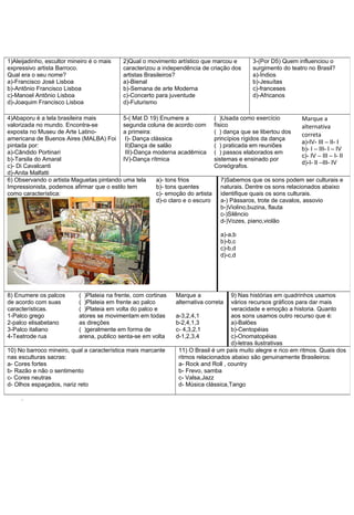 1)Aleijadinho, escultor mineiro é o mais
expressivo artista Barroco.
Qual era o seu nome?
a)-Francisco José Lisboa
b)-Antônio Francisco Lisboa
c)-Manoel Antônio Lisboa
d)-Joaquim Francisco Lisboa

2)Qual o movimento artístico que marcou e
caracterizou a independência de criação dos
artistas Brasileiros?
a)-Bienal
b)-Semana de arte Moderna
c)-Concerto para juventude
d)-Futurismo

4)Abaporu é a tela brasileira mais
5-( Mat D 19) Enumere a
valorizada no mundo. Encontra-se
segunda coluna de acordo com
exposta no Museu de Arte Latinoa primeira:
americana de Buenos Aires (MALBA) Foi I)- Dança clássica
pintada por:
II)Dança de salão
a)-Cândido Portinari
III)-Dança moderna acadêmica
b)-Tarsila do Amaral
IV)-Dança rítmica
c)- Di Cavalcanti
d)-Anita Malfatti
6) Observando o artista Maguetas pintando uma tela
a)- tons frios
Impressionista, podemos afirmar que o estilo tem
b)- tons quentes
como característica:
c)- emoção do artista
d)-o claro e o escuro

3-(Por D5) Quem influenciou o
surgimento do teatro no Brasil?
a)-Índios
b)-Jesuítas
c)-franceses
d)-Africanos

( )Usada como exercício
físico
( ) dança que se libertou dos
princípios rígidos da dança
( ) praticada em reuniões
( ) passos elaborados em
sistemas e ensinado por
Coreógrafos.

Marque a
alternativa
correta
a)-IV- III – II- I
b)- I – III- I – IV
c)- IV – III – I- II
d)-I- II –III- IV

7)Sabemos que os sons podem ser culturais e
naturais. Dentre os sons relacionados abaixo
identifique quais os sons culturais.
a-) Pássaros, trote de cavalos, assovio
b-)Violino,buzina, flauta
c-)Silêncio
d-)Vozes, piano,violão
a)-a,b
b)-b,c
c)-b,d
d)-c,d

8) Enumere os palcos
de acordo com suas
características.
1-Palco grego
2-palco elisabetano
3-Palco italiano
4-Teatrode rua

( )Plateia na frente, com cortinas
( )Plateia em frente ao palco
( )Plateia em volta do palco e
atores se movimentam em todas
as direções
( )geralmente em forma de
arena, publico senta-se em volta

10) No barroco mineiro, qual a característica mais marcante
nas esculturas sacras:
a- Cores fortes
b- Razão e não o sentimento
c- Cores neutras
d- Olhos espaçados, nariz reto
.

Marque a
alternativa correta

9) Nas histórias em quadrinhos usamos
vários recursos gráficos para dar mais
veracidade e emoção a historia. Quanto
a-3,2,4,1
aos sons usamos outro recurso que é:
b-2,4,1,3
a)-Balões
c- 4,3,2,1
b)-Centopéias
d-1,2,3,4
c)-Onomatopéias
d)-letras ilustrativas
11) O Brasil é um país muito alegre e rico em ritmos. Quais dos
ritmos relacionados abaixo são genuinamente Brasileiros:
a- Rock and Roll , country
b- Frevo, samba
c- Valsa,Jazz
d- Música clássica,Tango

 