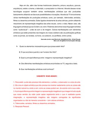 Hoje em dia, além das formas tradicionais (desenho, pintura, escultura, gravura,
arquitetura), existe o cinema, a televisão, o computador e a Internet. Através dessas novas
tecnologias surgiram também várias manifestações artísticas que são produzidas
basicamente utilizando-se dassuas possibilidades e inovações. Através da TV encontramos
várias manifestações de produções artísticas, como, por exemplo, telenovelas, seriados,
filmes ou desenhos animados. Estes ligados diretamente às artes cênicas, porém utilizando
mecanismo de representação imagética das artes visuais, como o vídeo. Nesse caso, são
linguagens artísticas que se fundem, se unem. Podemos denominar essa linguagemartística
como “audiovisual” – união de som e de imagem. Outras manifestações com elementos
artísticos que estão presentes nas imagens do nosso cotidiano são as publicações gráficas
como os jornais, as revistas, os livros, os outdoors, os panfletos, entre outras.
Azevedo Junior, José Garcia de. Apostila de Arte – Artes Visuais.
São Luís:Imagética Comunicaçãoe Design,
1- Quais os elementos necessários para que possa existir Arte?
2- O que acontece quando o ser humano faz Arte?
3- Qual a principal diferença entre imagem e representação imagética?
4- Cite diferentes manifestações artísticas encontradas na TV, segundo o texto.
5- Que manifestações artísticas você conhece?
GABARITO MAIS ABAIXO:
1. Para existir a arte são precisos três elementos: o artista, o observador e a obra de arte.
2. Ele cria um objeto artístico que não precisa nos mostrar exatamente como as coisas são
no mundo natural ou vivido e sim, como as coisas podem ser, de acordo com a sua visão.
3. A principal diferença entre imagem e representação imagética é que imagem é tudo aquilo
que nosso sentido da visão pode captar registrando tanto o que é realidade quanto
imaginação, e representação imagética são imagens carregadas de significados
organizados ou não de maneira consciente – com valores artísticos.
4. Telenovelas, seriados, filmes ou desenhos animados.
5. Resposta Pessoal.
 