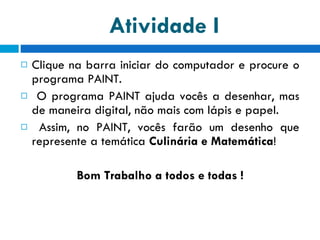 Atividade I Clique na barra iniciar do computador e procure o programa PAINT.  O programa PAINT ajuda vocês a desenhar, mas de maneira digital, não mais com lápis e papel. Assim, no PAINT, vocês farão um desenho que represente a temática  Culinária e Matemática ! Bom Trabalho a todos e todas ! 