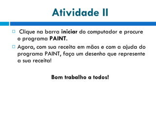 Atividade II Clique na barra  iniciar  do computador e procure o programa  PAINT . Agora, com sua receita em mãos e com a ajuda do programa PAINT, faça um desenho que represente a sua receita! Bom trabalho a todos! 