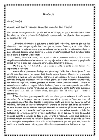 Avaliação
Caro(a) aluno(a),
A seguir, você deverá responder às questões propostas. Bom trabalho!
Você vai ler um fragmento do capítulo XIX de O Cortiço, em que o narrador conta como
Bertoleza percebeu o esforço de João Romão para ascender socialmente. Após, responda
às questões de 1 a 5.
... Era isto justamente o que, tanto o Barão como o Botelho, morriam por que lhe
dissessem. Sim, porque aquela boa casa que se estava fazendo, e os ricos móveis
encomendados, e mais as pratas e as porcelanas que haviam de vir, não seriam decerto
para os beiços da negra velha! Conservá-la ia como criada? Impossível! Todo Botafogo sabia
que eles até aí fizeram vida comum!
Todavia, tanto o Miranda, como o outro, não se animavam a abrir o bico a esse
respeito com o vizinho e contentavam-se em boquejar entre si misteriosamente, palpitando
ambos por ver a saída que o vendeiro acharia para semelhante situação.
Maldita preta dos diabos! Era ela o único defeito, o senão de um homem tão
importante e tão digno.
Agora, não se passava um domingo sem que o amigo de Bertoleza fosse jantar à casa
do Miranda. Iam juntos ao teatro. João Romão dava o braço à Zulmira, e, procurando
galanteá-la e mais ao resto da família, desfazia-se em obséquios brutais e dispendiosos,
com uma franqueza exagerada que não olhava gastos. Se tinham de tomar alguma coisa,
ele fazia vir logo três, quatro garrafas ao mesmo tempo, pedindo sempre o triplo do
necessário e acumulando compras inúteis de doces, flores e tudo o que aparecia. Nos leilões
das festas de arraial era tão feroz a sua febre de obsequiar a gente do Miranda, que nunca
voltava para casa sem um homem atrás, carregado com os mimos que o vendeiro
arrematava.
E Bertoleza bem que compreendia tudo isso e bem que estranhava a transformação
do amigo. Ele ultimamente mal se chegava para ela e, quando o fazia, era com tal
repugnância, que antes não o fizesse. A desgraçada muita vez sentia-lhe cheiro de outras
mulheres, perfumes de cocotes estrangeiras e chorava em segredo, sem ânimo de reclamar
os seus direitos. Na sua obscura condição de animal de trabalho, já não era amor o que a
mísera desejava, era somente confiança no amparo da sua velhice quando de todo lhe
faltassem as forças para ganhar a vida. E contentava- se em suspirar no meio de grandes
silêncios durante o serviço de todo o dia, covarde e resignada, como seus pais que a
deixaram nascer e crescer no cativeiro. Escondia-se de todos, mesmo da gentalha do frege
e da estalagem, envergonhada de si própria, amaldiçoando-se por ser quem era, triste de
sentir-se a mancha negra, a indecorosa nódoa daquela prosperidade brilhante e clara.
 