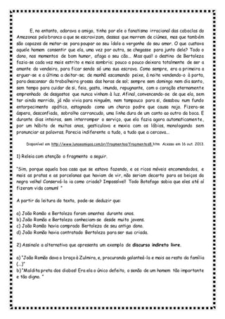 E, no entanto, adorava o amigo, tinha por ele o fanatismo irracional das caboclas do
Amazonas pelo branco a que se escravizam, dessas que morrem de ciúmes, mas que também
são capazes de matar-se para poupar ao seu ídolo a vergonha do seu amor. O que custava
aquele homem consentir que ela, uma vez por outra, se chegasse para junto dele? Todo o
dono, nos momentos de bom humor, afaga o seu cão... Mas qual! o destino de Bertoleza
fazia-se cada vez mais estrito e mais sombrio; pouco a pouco deixara totalmente de ser a
amante do vendeiro, para ficar sendo só uma sua escrava. Como sempre, era a primeira a
erguer-se e a última a deitar-se; de manhã escamando peixe, à noite vendendo-o à porta,
para descansar da trabalheira grossa das horas de sol; sempre sem domingo nem dia santo,
sem tempo para cuidar de si, feia, gasta, imunda, repugnante, com o coração eternamente
emprenhado de desgostos que nunca vinham à luz. Afinal, convencendo-se de que ela, sem
ter ainda morrido, já não vivia para ninguém, nem tampouco para si, desabou num fundo
entorpecimento apático, estagnado como um charco podre que causa nojo. Fizera-se
áspera, desconfiada, sobrolho carrancudo, uma linha dura de um canto ao outro da boca. E
durante dias inteiros, sem interromper o serviço, que ela fazia agora automaticamente,
por um hábito de muitos anos, gesticulava e mexia com os lábios, monologando sem
pronunciar as palavras. Parecia indiferente a tudo, a tudo que a cercava...
Disponível em http://www.lunaeamigos.com.br/fragmentos/fragmentos8.htm Acesso em 16 out. 2013.
1) Releia com atenção o fragmento a seguir.
“Sim, porque aquela boa casa que se estava fazendo, e os ricos móveis encomendados, e
mais as pratas e as porcelanas que haviam de vir, não seriam decerto para os beiços da
negra velha! Conservá-la ia como criada? Impossível! Todo Botafogo sabia que eles até aí
fizeram vida comum! ”
A partir da leitura do texto, pode-se deduzir que:
a) João Romão e Bertoleza foram amantes durante anos.
b) João Romão e Bertoleza conheciam-se desde muito jovens.
c) João Romão havia comprado Bertoleza de seu antigo dono.
d) João Romão havia contratado Bertoleza para ser sua criada.
2) Assinale a alternativa que apresenta um exemplo de discurso indireto livre.
a) “João Romão dava o braço à Zulmira, e, procurando galanteá-la e mais ao resto da família
(...)”
b) “Maldita preta dos diabos! Era ela o único defeito, o senão de um homem tão importante
e tão digno. ”
 