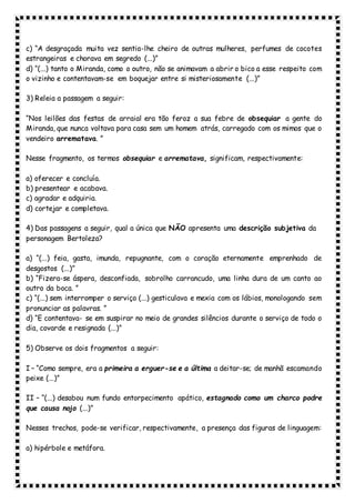 c) “A desgraçada muita vez sentia-lhe cheiro de outras mulheres, perfumes de cocotes
estrangeiras e chorava em segredo (...)”
d) “(...) tanto o Miranda, como o outro, não se animavam a abrir o bico a esse respeito com
o vizinho e contentavam-se em boquejar entre si misteriosamente (...)”
3) Releia a passagem a seguir:
“Nos leilões das festas de arraial era tão feroz a sua febre de obsequiar a gente do
Miranda, que nunca voltava para casa sem um homem atrás, carregado com os mimos que o
vendeiro arrematava. ”
Nesse fragmento, os termos obsequiar e arrematava, significam, respectivamente:
a) oferecer e concluía.
b) presentear e acabava.
c) agradar e adquiria.
d) cortejar e completava.
4) Das passagens a seguir, qual a única que NÃO apresenta uma descrição subjetiva da
personagem Bertoleza?
a) “(...) feia, gasta, imunda, repugnante, com o coração eternamente emprenhado de
desgostos (...)”
b) “Fizera-se áspera, desconfiada, sobrolho carrancudo, uma linha dura de um canto ao
outro da boca. ”
c) “(...) sem interromper o serviço (...) gesticulava e mexia com os lábios, monologando sem
pronunciar as palavras. ”
d) “E contentava- se em suspirar no meio de grandes silêncios durante o serviço de todo o
dia, covarde e resignada (...)”
5) Observe os dois fragmentos a seguir:
I – “Como sempre, era a primeira a erguer-se e a última a deitar-se; de manhã escamando
peixe (...)”
II – “(...) desabou num fundo entorpecimento apático, estagnado como um charco podre
que causa nojo (...)”
Nesses trechos, pode-se verificar, respectivamente, a presença das figuras de linguagem:
a) hipérbole e metáfora.
 