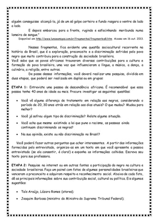 alguém conseguisse alcançá-la, já de um só golpe certeiro e fundo rasgara o ventre de lado
a lado.
E depois embarcou para a frente, rugindo e esfocinhando moribunda numa
lameira de sangue.”
Disponível em http://www.lunaeamigos.com.br/fragmentos/fragmentos8.htm Acesso em 16 out. 2013.
Nesses fragmentos, fica evidente uma questão sociocultural recorrente na
história do Brasil, que é a exploração, preconceito e a discriminação sofridos pelo povo
negro que muito contribuiu para a construção da sociedade brasileira.
Você sabe que os povos africanos trouxeram diversas contribuições para a cultura e
formação do povo brasileiro, uma vez que influenciaram a língua, a música, a dança, a
culinária, a religião, entre outros.
De posse dessas informações, você deverá realizar uma pesquisa, dividida em
duas etapas, que poderá ser realizada em duplas ou em grupos:
ETAPA 1: Entreviste uma pessoa de descendência africana. É recomendável que essa
pessoa tenha 40 anos de idade ou mais. Procure investigar as seguintes questões:
 Você vê alguma diferença de tratamento em relação aos negros, considerando o
período de 20, 30 anos atrás em relação aos dias atuais? O que mudou? Mudou para
melhor?
 Você já sofreu algum tipo de discriminação? Relate alguma situação.
 Você acha que mesmo existindo a lei que pune o racismo, as pessoas ainda
continuam discriminando os negros?
 Na sua opinião, existe ou não discriminação no Brasil?
Você poderá fazer outras perguntas que achar interessantes. A partir das informações
fornecidas pelo entrevistado, organize-as em um texto em que você apresente a pessoa
entrevistada (se ela consentir, é claro!) e exponha as informações colhidas. Escreva seu
texto para sua professora.
ETAPA 2: Pesquise na internet ou em outras fontes a participação do negro na cultura e
sociedade brasileiras. Faça um painel com fotos de algumas personalidades brasileiras que
venceram o preconceito e adquiram respeito e reconhecimento social. Abaixo de cada foto,
dê as principaisinformações sobre sua contribuição social, cultural ou política. Eis algumas
sugestões:
 Taís Araújo, Lázaro Ramos (atores);
 Joaquim Barbosa (ministro do Ministro do Supremo Tribunal Federal);
 