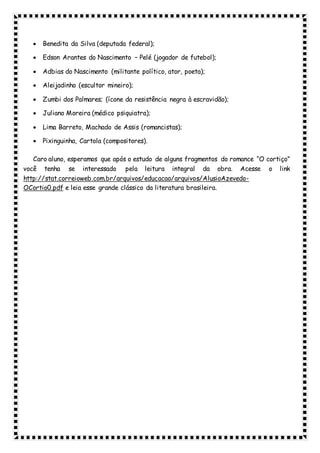  Benedita da Silva (deputada federal);
 Edson Arantes do Nascimento – Pelé (jogador de futebol);
 Adbias do Nascimento (militante político, ator, poeta);
 Aleijadinho (escultor mineiro);
 Zumbi dos Palmares; (ícone da resistência negra à escravidão);
 Juliano Moreira (médico psiquiatra);
 Lima Barreto, Machado de Assis (romancistas);
 Pixinguinha, Cartola (compositores).
Caro aluno, esperamos que após o estudo de alguns fragmentos do romance “O cortiço”
você tenha se interessado pela leitura integral da obra. Acesse o link
http://stat.correioweb.com.br/arquivos/educacao/arquivos/AlusioAzevedo-
OCortio0.pdf e leia esse grande clássico da literatura brasileira.
 