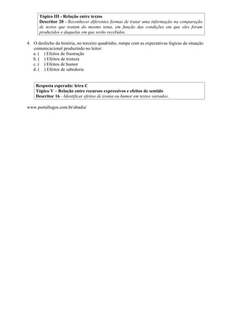 Tópico III - Relação entre textos
      Descritor 20 - Reconhecer diferentes formas de tratar uma informação na comparação
      de textos que tratam do mesmo tema, em função das condições em que eles foram
      produzidos e daquelas em que serão recebidos.

4. O desfecho da história, no terceiro quadrinho, rompe com as expectativas lógicas da situação
   comunicacional produzindo no leitor:
   a. ( ) Efeitos de frustração
   b. ( ) Efeitos de tristeza
   c. ( ) Efeitos de humor
   d. ( ) Efeitos de sabedoria


    Resposta esperada: letra C
    Tópico V – Relação entre recursos expressivos e efeitos de sentido
    Descritor 16 - Identificar efeitos de ironia ou humor em textos variados.

www.portallogos.com.br/abadia/
 