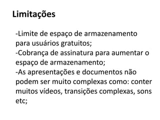 LimitaçõesLimite de espaço de armazenamento para usuários gratuitos;-Cobrança de assinatura para aumentar o espaço de armazenamento;-As apresentações e documentos não podem ser muito complexas como: conter muitos vídeos, transições complexas, sons etc;