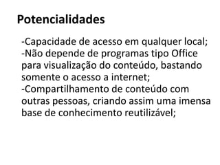 PotencialidadesCapacidade de acesso em qualquer local;-Não depende de programas tipo Office para visualização do conteúdo, bastando somente o acesso a internet;-Compartilhamento de conteúdo com outras pessoas, criando assim uma imensa base de conhecimento reutilizável;
