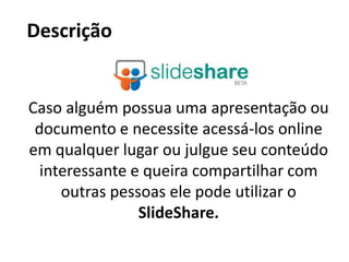 DescriçãoCaso alguém possua uma apresentação ou documento e necessite acessá-los online em qualquer lugar ou julgue seu conteúdo interessante e queira compartilhar com outras pessoas ele pode utilizar o SlideShare.