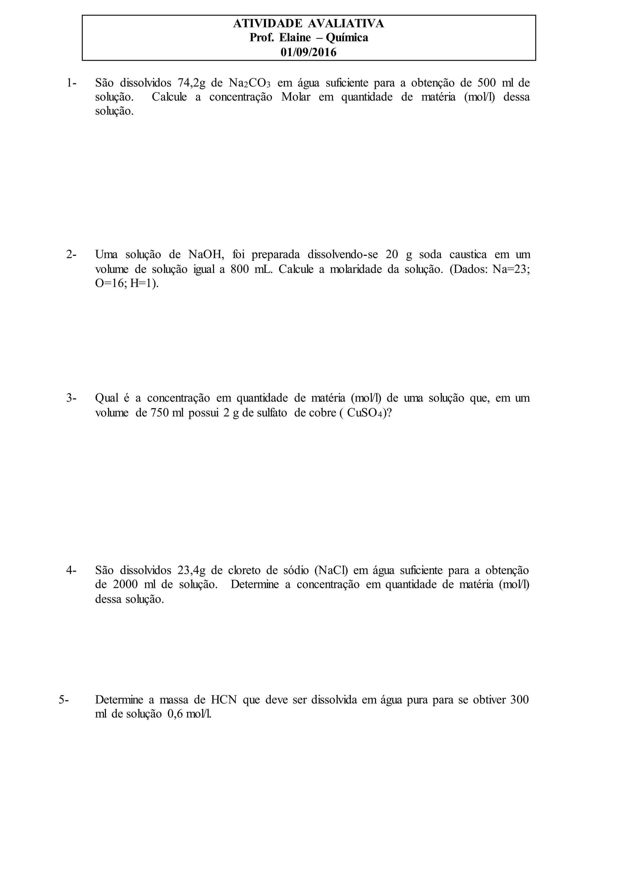 ATIVIDADE AVALIATIVA
Prof. Elaine – Química
01/09/2016
1- São dissolvidos 74,2g de Na2CO3 em água suficiente para a obtenção de 500 ml de
solução. Calcule a concentração Molar em quantidade de matéria (mol/l) dessa
solução.
2- Uma solução de NaOH, foi preparada dissolvendo-se 20 g soda caustica em um
volume de solução igual a 800 mL. Calcule a molaridade da solução. (Dados: Na=23;
O=16; H=1).
3- Qual é a concentração em quantidade de matéria (mol/l) de uma solução que, em um
volume de 750 ml possui 2 g de sulfato de cobre ( CuSO4)?
4- São dissolvidos 23,4g de cloreto de sódio (NaCl) em água suficiente para a obtenção
de 2000 ml de solução. Determine a concentração em quantidade de matéria (mol/l)
dessa solução.
5- Determine a massa de HCN que deve ser dissolvida em água pura para se obtiver 300
ml de solução 0,6 mol/l.