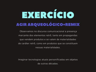 Observamos no discurso comunicacional a presença
marcante dos elementos retrô, tanto em propagandas
que vendem produtos e se valem de materialidades
de caráter retrô, como em produtos que se constituem
nessas materialidades.
Imaginar tecnologias atuais personificadas em objetos
de outras décadas.
EXERCÍCIO
AGIRARQUEOLÓGICO+REMIX