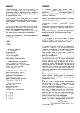 QUESTÃO 01
―Procurando solucionar o conflito entre ―eu‖ e o mundo, a arte
romântica ou cria grandes mitos (o amor, a mulher, a pátria, a
humanidade, a religião), ou se entrega ao profundo ceticismo, à
atitude de derrota diante da vida, ou busca, ainda, mais uma
vez, incentivar reformas sociais.‖
Souza, Vilma de. e Souto, Ângela Maria da Silva. Língua
Portuguesa e literatura brasileira: 2ª série ensino médio –
Coleção Pitágoras. – Belo Horizonte, Editora Universidade,
2006.
O trecho acima, retirado do livro didático no qual você estuda ,
apresenta algumas das principais premissas do Romantismo,
dentre as quais se destaca a criação dos grandes mitos.
Alguns desses mitos foram numerados na coluna abaixo, e logo
após, existem fragmentos de poemas que os exemplificam.
Assinale a opção que apresenta a ordem CORRETA quanto à
identificação desses mitos:
1-Amor
2-Mulher
3-Pátria
4-Religião
( ) ―Donzela, feliz do amante
que teu seio palpitante
Seio d'esposa fizer!
Que dessa forma tão pura
Fizer com mais formosura
Seio de bela mulher!‖
(Seio de Virgem – Álvares de Azevedo)
( ) ――Senhor Deus Sabaó, três vezes santo,
Imenso é o teu poder, tua força imensa,
Teus prodígios sem conta; — e os céus e a terra
Teu ser e nome e glória preconizam.‖
(Te deum -Gonçalves Dias)
( ) ―Este inferno de amar – como eu amo! –
Quem mo pôs aqui n’alma... quem foi?
Esta chama que alenta e consome,
Que é a vida– e que a vida destrói –
Como é que se veio a atear,
Quando – ai quando se há-de ela apagar?‖
(Folhas Caídas – Almeida Garret)
( ) ―Minha terra tem palmeiras,
Onde canta o sabiá;
As aves, que aqui gorjeiam,
Não gorjeiam como lá‖
(Canção do Exílio – Gonçalves Dias)
a)1 – 2 – 4 – 3
b)3 – 1 – 2 – 4
c)2 – 4 – 1 - 3
d)4 – 2 – 3 - 1
e)2 – 1 – 4 – 3
QUESTÃO 02
O Romantismo apresenta uma temática voltada à
_____________, chegando ao exagero na ____________ dos
sentimentos e à _____________ no julgamento do mundo e dos
homens, concepções trazidas ao mundo moderno em
decorrência, sobretudo, da ________________.
Assinale a alternativa que contém as expressões que completam
adequadamente as lacunas acima:
a)racionalidade, contenção, imparcialidade, Revolução
Burguesa
b)objetividade, expressão, imparcialidade, Revolução Gloriosa
c)emotividade, representação, objetividade, Independência do
Brasil
d)individualidade, exposição, subjetividade, Revolução Francesa
e)vasividade, exposição, emotividade, Revolução Industrial
QUESTÃO 03
A publicação da obra Suspiros poéticos e saudades
(1836), de Gonçalves Magalhães, foi o marco inicial do
romantismo no Brasil. Veja um trecho do prefácio da obra:
O fim deste Livro, ao menos aquele a que nos propusemos, que
ignoramos se o atingimos, é o de elevar a Poesia à sublime
fonte donde ela emana, como o eflúvio d'água, que da rocha se
precipita, e ao seu cume remonta, ou como a reflexão da luz o
corpo luminoso; vingar ao mesmo tempo a Poesia das
profanações do vulgo, indicando apenas no Brasil uma nova
estrada aos futuros engenhos.
Quanto à forma, isto é, a construção, por assim dizer, material
das estrofes, e de cada cântico em particular, nenhuma ordem
seguimos; exprimindo as idéias como elas se apresentaram,
para não destruir o acento da inspiração; além de que, a
igualdade dos versos, a regularidade das rimas, e a simetria das
estâncias produzem uma tal monotonia, e dá certa feição de
concertado artifício que jamais podem agradar. Ora, não se
compõe uma orquestra só com sons doces e flautados; cada
paixão requer sua linguagem própria, seus sons imitativos, e
períodos explicativos.
(...)
Este Livro é uma tentativa, é um ensaio; se ele merecer o
público acolhimento, cobraremos ânimo, e continuaremos a
publicar outros que já temos feito, e aqueles que fazer
poderemos com o tempo.
(...)
É um novo tributo que pagamos à Pátria, enquanto lhe não
oferecemos coisa de maior valia; é o resultado de algumas horas
de repouso, em que a imaginação se dilata, e a atenção
descansa, fatigada pela seriedade da ciência.
Tu vais, oh Livro, ao meio do turbilhão em que se debate nossa
Pátria; onde a trombeta da mediocridade abala todos os ossos, e
desperta todas as ambições; onde tudo está gelado, exceto o
egoísmo: tu vais, como uma folha no meio da floresta batida
pelos ventos do inverno, e talvez tenhas de perder-te antes de
ser ouvido, como um grito no meio da tempestade.
Vai; nós te enviamos, cheio de amor pela Pátria, de entusiasmo
por tudo o que é grande, e de esperanças em Deus, e no futuro.
Adeus!
Paris, julho de 1836.
(DIAS, Gonçalves. Antologia Poética. 5ª ed. Rio
de Janeiro: Agir, 1969)
 