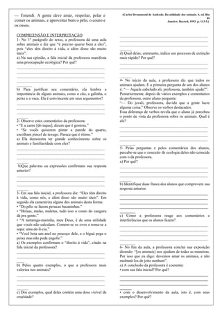 — Entendi. A gente deve amar, respeitar, pelar e
comer os animais, e aproveitar bem o pêlo, o couro e
os ossos.
(Carlos Drummond de Andrade. Da utilidade dos animais. 6. ed. Rio
de
Janeiro: Record, 1993. p. 113-5.)
COMPREENSÃO E INTERPRETAÇÃO
1- No 1º parágrafo do texto, a professora dá uma aula
sobre animais e diz que “é preciso querer bem a eles”,
pois “eles têm direito à vida, e além disso são muito
úteis”.
a) Na sua opinião, a fala inicial da professora manifesta
uma preocupação ecológica? Por quê?
_____________________________________________
_____________________________________________
_____________________________________________
_____________________________________________
________
b) Para justificar seu comentário, ela lembra a
importância de alguns animais, como o cão, a galinha, o
peixe e a vaca. Ela é convincente em seus argumentos?
_____________________________________________
_____________________________________________
_____________________________________________
______
2- Observe estes comentários da professora:
• “E a carne [do iaque], dizem que é gostosa.”
• “Se vocês quiserem pintar a parede do quarto,
escolham pincel de texugo. Parece que é ótimo.”
a) Ela demonstra ter grande conhecimento sobre os
animais e familiaridade com eles?
_____________________________________________
_____________________________________________
_____________________________________________
______
b)Que palavras ou expressões confirmam sua resposta
anterior?
_____________________________________________
_____________________________________________
_____________________________________________
______
3- Em sua fala inicial, a professora diz: “Eles têm direito
à vida, como nós, e além disso são muito úteis”. Em
seguida ela caracteriza alguns dos animais desta forma:
• “Do pêlo se fazem perucas bacaninhas.”
• “Bolsas, malas, maletas, tudo isso o couro do canguru
dá pra gente.”
• “A tartaruga-marinha, meu Deus, é de uma utilidade
que vocês não calculam. Comem-se os ovos e toma-se a
sopa: uma de-lí-cia.”
• “Você bota um anel no pescoço dele, e o biguá pega o
peixe mas não pode engolir.”
a) Os exemplos confirmam o “direito à vida”, citado na
fala inicial da professora?
_____________________________________________
_____________________________________________
____
b) Pelos quatro exemplos, o que a professora mais
valoriza nos animais?
_____________________________________________
_____________________________________________
_____________________________________________
______
c) Dos exemplos, qual deles contém uma dose visível de
crueldade?
_____________________________________________
_____________________________________________
_____________________________________________
______
d) Qual delas, entretanto, indica um processo de extinção
mais rápido? Por quê?
_____________________________________________
_____________________________________________
_____________________________________________
______
4- No início da aula, a professora diz que todos os
animais ajudam. E a primeira pergunta de um dos alunos
é: “— Aquele cabeludo ali, professora, também ajuda?”.
Posteriormente, depois de vários exemplos e comentários
da professora, outro aluno pergunta:
“— Do javali, professora, duvido que a gente lucre
alguma coisa.” Observe os verbos destacados.
Essa diferença de verbos revela que o aluno já percebeu
o ponto de vista da professora sobre os animais. Qual é
ele?
_____________________________________________
_____________________________________________
_____________________________________________
_____________________________________________
________
5- Pelas perguntas e pelos comentários dos alunos,
percebe-se que o conceito de ecologia deles não coincide
com o da professora.
a) Por quê?
_____________________________________________
_____________________________________________
_____________________________________________
______
b) Identifique duas frases dos alunos que comprovem sua
resposta anterior.
_____________________________________________
_____________________________________________
_____________________________________________
_____________________________________________
________
c) Como a professora reage aos comentários e
interferências que os alunos fazem?
_____________________________________________
_____________________________________________
_____________________________________________
_____________________________________________
________
6- No fim da aula, a professora conclui sua exposição
dizendo: “[os animais] nos ajudam de todas as maneiras.
Por isso que eu digo: devemos amar os animais, e não
maltratá-los de jeito nenhum”.
a) A conclusão da professora é coerente:
• com sua fala inicial? Por quê?
_____________________________________________
_____________________________________________
_____________________________________________
______
• com o desenvolvimento da aula, isto é, com seus
exemplos? Por quê?
 