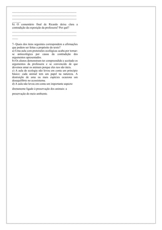 _____________________________________________
_____________________________________________
_____________________________________________
______
b) O comentário final de Ricardo deixa clara a
contradição da exposição da professora? Por quê?
_____________________________________________
_____________________________________________
____
7- Quais dos itens seguintes correspondem a afirmações
que podem ser feitas a propósito do texto?
a) Uma aula com pretensões ecológicas acaba por tornar-
se antiecológica por causa da contradição dos
argumentos apresentados.
b) Os alunos demonstram ter compreendido e aceitado os
argumentos da professora e se convencido de que
devemos amar os animais porque eles nos são úteis.
c) A aula de ecologia não levou em conta um princípio
básico: cada animal tem um papel na natureza. A
destruição de uma ou mais espécies ocasiona um
desequilíbrio no ecossistema.
d) A aula não levou em conta um importante aspecto
diretamente ligado à preservação dos animais: a
preservação do meio ambiente.
 