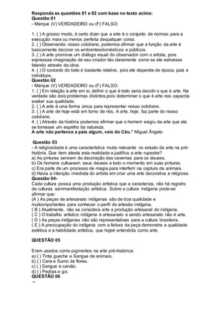 Responda as questões 01 e 02 com base no texto acima:
Questão 01
- Marque (V) VERDADEIRO ou (F) FALSO:
1. ( ) A grosso modo, é certo dizer que a arte é o conjunto de normas para a
execução mais ou menos perfeita dequalquer coisa.
2. ( ) Observando nosso cotidiano, podemos afirmar que a função da arte é
basicamente decorar os ambientesdomésticos e públicos.
3. ( ) A arte promove um diálogo visual do observador com o artista, pois
expressaa imaginação de seu criador tão claramente como se ele estivesse
falando através da obra.
4. ( ) O conceito do belo é bastante relativo, pois ele depende de época, país e
indivíduos.
Questão 02
- Marque (V) VERDADEIRO ou (F) FALSO:
1. ( ) Em relação à arte em si, definir o que é belo seria decidir o que é arte. Na
verdade são dois problemas distintos,pois determinar o que é arte nos capacita
avaliar sua qualidade.
2. ( ) A arte é uma forma única para representar nosso cotidiano.
3. ( ) A arte de hoje está em torno de nós. A arte, hoje, faz parte do nosso
cotidiano.
4. ( ) Através da história podemos afirmar que o homem exigiu da arte que ela
se tornasse um espelho da natureza.
A arte não pertence a país algum, veio do Céu.” Miguel Ângelo
Questão 03
- A religiosidade é uma característica muito relevante no estudo da arte na pré-
história. Que item atesta esta realidade e justifica a arte rupestre?
a) As pinturas serviam de decoração das cavernas para os deuses.
b) Os homens cultuavam seus deuses a todo o momento em suas pinturas.
c) Era parte de um processo de magia para interferir na captura de animais.
d) Havia a intenção imediata do artista em criar uma arte decorativa e religiosa.
Questão 04-
Cada cultura possui uma produção artística que a caracteriza, não há registro
de culturas semmanifestação artística. Sobre a cultura indígena pode-se
afirmar que:
(A ) As peças de artesanato indígenas são de boa qualidade e
muitoimportantes para conhecer o perfil do artesão indígena.
( B ) Atualmente, não se considera arte a produção artesanal do indígena.
( C ) O trabalho artístico indígena é artesanato e sendo artesanato não é arte.
( D ) As peças indígenas não são representativas para a cultura brasileira.
( E ) A preocupação do indígena com a feitura da peça demonstra a qualidade
estética e a habilidade artística, que hojeé entendida como arte.
QUESTÃO 05
Eram usados como pigmentos na arte pré-histórica:
a) ( ) Tinta guache e Sangue de animais.
b) ( ) Cera e Sumo de flores.
c) ( ) Sangue e carvão.
d) ( ) Pedras e giz.
QUESTÃO 06
–
 