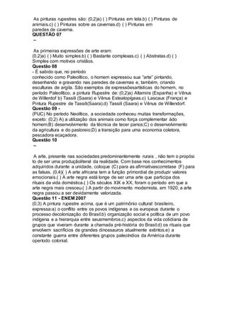 As pinturas rupestres são: (0,2)a) ( ) Pinturas em tela.b) ( ) Pinturas de
animais.c) ( ) Pinturas sobre as cavernas.d) ( ) Pinturas em
paredes de caverna.
QUESTÃO 07
–
As primeiras expressões de arte eram:
(0,2)a) ( ) Muito simples.b) ( ) Bastante complexas.c) ( ) Abstratas.d) ( )
Simples com motivos cristãos.
Questão 08
- É sabido que, no período
conhecido como Paleolítico, o homem expressou sua “arte” pintando,
desenhando e gravando nas paredes de cavernas e, também, criando
esculturas de argila. São exemplos de expressõesartísticas do homem, no
período Paleolítico, a pintura Rupestre de: (0,2)a) Altamira (Espanha) e Vênus
de Willerdof b) Tassili (Saara) e Vênus Esteatopígeas.c) Lascaux (França) e
Pintura Rupestre de Tassili(Saara).d) Tassili (Saara) e Vênus de Willendorf.
Questão 09 -
(PUC) No período Neolítico, a sociedade conheceu muitas transformações,
exceto: (0,2) A) a utilização dos animais como força complementar àdo
homem;B) desenvolvimento da técnica de tecer panos;C) o desenvolvimento
da agricultura e do pastoreio;D) a transição para uma economia coletora,
pescadora ecaçadora.
Questão 10
–
A arte, presente nas sociedades predominantemente rurais , não tem o propósi
to de ser uma produçãoliteral da realidade. Com base nos conhecimentos
adquiridos durante a unidade, coloque (C) para as afirmativascorretase (F) para
as falsas. (0,4)( ) A arte africana tem a função primordial de produzir valores
emocionais.( ) A arte negra está longe de ser uma arte que participa dos
rituais da vida doméstica.( ) Os séculos XIX e XX, foram o período em que a
arte negra mais cresceu.( ) A partir do movimento modernista, em 1920, a arte
negra passou a ser devidamente valorizada.
Questão 11 - ENEM 2007
(0,3) A pintura rupestre acima, que é um patrimônio cultural brasileiro,
expressa:a) o conflito entre os povos indígenas e os europeus durante o
processo decolonização do Brasil.b) organização social e política de um povo
indígena e a hierarquia entre seusmembros.c) aspectos da vida cotidiana de
grupos que viveram durante a chamada pré-história do Brasil.d) os rituais que
envolvem sacrifícios de grandes dinossauros atualmente extintos.e) a
constante guerra entre diferentes grupos paleoíndios da América durante
operíodo colonial.
 