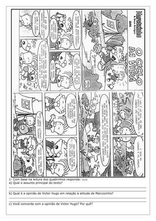 1- Com base na leitura dos quadrinhos responda: (2,0)
a) Qual o assunto principal do texto?
___________________________________________________________________________
___________________________________________________________________________
b) Qual é a opinião de Victor Hugo em relação à atitude de Marcozinho?
___________________________________________________________________________
___________________________________________________________________________
c) Você concorda com a opinião de Victor Hugo? Por quê?
 