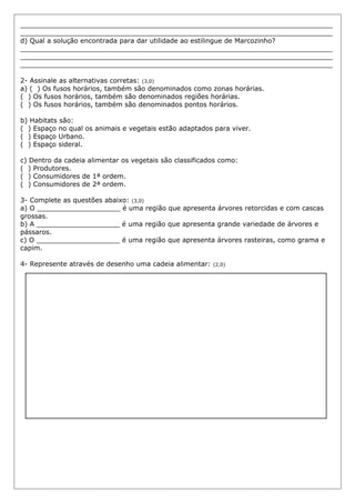 ___________________________________________________________________________
___________________________________________________________________________
d) Qual a solução encontrada para dar utilidade ao estilingue de Marcozinho?
___________________________________________________________________________
___________________________________________________________________________
___________________________________________________________________________
2- Assinale as alternativas corretas: (3,0)
a) ( ) Os fusos horários, também são denominados como zonas horárias.
( ) Os fusos horários, também são denominados regiões horárias.
( ) Os fusos horários, também são denominados pontos horários.
b) Habitats são:
( ) Espaço no qual os animais e vegetais estão adaptados para viver.
( ) Espaço Urbano.
( ) Espaço sideral.
c) Dentro da cadeia alimentar os vegetais são classificados como:
( ) Produtores.
( ) Consumidores de 1ª ordem.
( ) Consumidores de 2ª ordem.
3- Complete as questões abaixo: (3,0)
a) O ____________________ é uma região que apresenta árvores retorcidas e com cascas
grossas.
b) A ____________________ é uma região que apresenta grande variedade de árvores e
pássaros.
c) O ____________________ é uma região que apresenta árvores rasteiras, como grama e
capim.
4- Represente através de desenho uma cadeia alimentar: (2,0)
 
