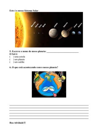 Este é o nosso Sistema Solar 
5. Escreva o nome do nosso planeta: __________________________ 
O Sol é: 
( ) uma estrela 
( ) um planeta 
( ) um satélite 
6. O que está acontecendo com o nosso planeta? 
____________________________________________________________________ 
____________________________________________________________________ 
____________________________________________________________________ 
____________________________________________________________________ 
____________________________________________________________________ 
________________________________________________________________ 
Boa Atividade!!! 
