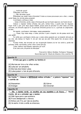 ___ Vocês são iguais?
Começamos a nos olhar.
___ Não, não somos iguais!
Entendemos que somos todos diferentes! E todos os alunos procuravam com o olhar, o menino
verde! Nesse dia, ele não estava presente!
A professora continuou e disse:
... Somos diferentes, porém, essas diferenças são que nos fazem especiais, nos fazem únicos!
Comecei a repensar minhas atitudes, meu jeito, minhas falas, o quanto devo ter magoado.
Fiquei triste e pelo jeito meus amigos também, porque podia-se perceber no olhar deles um brilho
diferente, um diferente especial! E, um perfume diferente pairava no ar, o perfume da compreensão,
do amor...
De repente, a professora interrompeu nossos pensamentos:
___ Classe, hoje nosso amigo, o Lukas, precisou ir para o hospital, ele não passou muito bem
esta manhã.
Foi então que a professora relatou que o Lukas estava passando por um momento delicado em
sua vida, uma doença no fígado. E, era por isso que sua pele tinha aquele tom, um pouco verde,
amarelada.
Ficamos tristes, mas torcendo por sua recuperação! Gostaria de ter ido visitá-lo, porém não
podíamos, então, escrevíamos cartas e mais cartas para ele.
“Lukas, melhore logo! Estamos esperando por você”.
E em cada carta, um pedido de desculpas!
Francischini. Débora Wanêssa. Professora/ Pedagoga/
Escola Municipal Dr. Cláudio de Almeida e Silva. Londrina. PR.
O fato que gera o conflito na história é:
(A) Mariana ser loira e ter olhos verdes.
(B) Lukas ser um estudante.
(C) Mariana discriminar Lukas.
(D) Lukas possuir o tom de pele diferente.
No trecho “...Comecei a REPENSAR minhas atitudes.”, a palavra “repensar” tem
o sentido de:
(A) Reexaminar. (B) Cobrar.
(C) Dialogar. (D) Conversar.
“...Ele, o menino verde, se encolhia em seu mundinho e ali ficava...” Neste
trecho, dá-se a entender que o menino:
(A) Não ligava para o que acontecia.
(B) Ficava desesperado e chorava.
(C) Estava com frio, por isso se encolhia.
(D) Se sentia triste e então se silenciava.
Questão 01
Questão 02
Questão 03
 