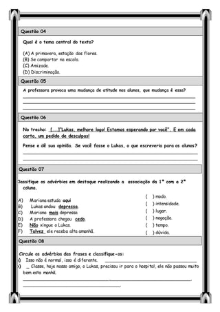Qual é o tema central do texto?
(A) A primavera, estação das flores.
(B) Se comportar na escola.
(C) Amizade.
(D) Discriminação.
A professora provoca uma mudança de atitude nos alunos, que mudança é essa?
_____________________________________________________________________
_____________________________________________________________________
____________________________________________________________________
No trecho: [...]“Lukas, melhore logo! Estamos esperando por você”. E em cada
carta, um pedido de desculpas!
Pense e dê sua opinião. Se você fosse o Lukas, o que escreveria para os alunos?
_______________________________________________________________
_______________________________________________________________
_______________________________________________________________
Classifique os advérbios em destaque realizando a associação da 1ª com a 2ª
coluna.
(A) Mariana estuda aqui
(B) Lukas andou depressa.
(C) Mariana mais depressa
(D) A professora chegou cedo.
(E) Não xingue o Lukas.
(F) Talvez ele receba alta amanhã.
Circule os advérbios das frases e classifique-os:
a) Isso não é normal, isso é diferente. _________________________________
b) _ Classe, hoje nosso amigo, o Lukas, precisou ir para o hospital, ele não passou muito
bem esta manhã.
_______________________________,_____________________________,
___________________________________.
Questão 04
Questão 05
Questão 06
Questão 07
( ) modo.
( ) intensidade.
( ) lugar.
( ) negação.
( ) tempo.
( ) dúvida.
Questão 08
 