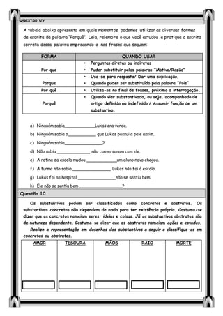 A tabela abaixo apresenta em quais momentos podemos utilizar as diversas formas
de escrita da palavra “Porquê”. Leia, relembre o que você estudou e pratique a escrita
correta dessa palavra empregando-a nas frases que seguem:
a) Ninguém sabia____________Lukas era verde.
b) Ninguém sabia o___________ que Lukas possui a pele assim.
c) Ninguém sabia_______________?
d) Não sabia _____________ não conversaram com ele.
e) A rotina da escola mudou ____________um aluno novo chegou.
f) A turma não sabia _______________ Lukas não foi à escola.
g) Lukas foi ao hospital _______________não se sentiu bem.
h) Ele não se sentiu bem _________________?
i) Vocês vão viajar _____________ merecem
Os substantivos podem ser classificados como concretos e abstratos. Os
substantivos concretos não dependem de nada para ter existência própria. Costuma-se
dizer que os concretos nomeiam seres, ideias e coisas. Já os substantivos abstratos são
de natureza dependente. Costuma-se dizer que os abstratos nomeiam ações e estados.
Realize a representação em desenhos dos substantivos a seguir e classifique-os em
concretos ou abstratos.
AMOR TESOURA MÃOS RAIO MORTE
FORMA QUANDO USAR
Por que
• Perguntas diretas ou indiretas
• Puder substituir pelas palavras “Motivo/Razão”
Porque
• Usa-se para resposta/ Dar uma explicação;
• Quando puder ser substituído pela palavra “Pois”
Por quê • Utiliza-se no final de frases, próximo a interrogação.
Porquê
• Quando vier substantivado, ou seja, acompanhado de
artigo definido ou indefinido / Assumir função de um
substantivo.
Questão 09
Questão 10
 