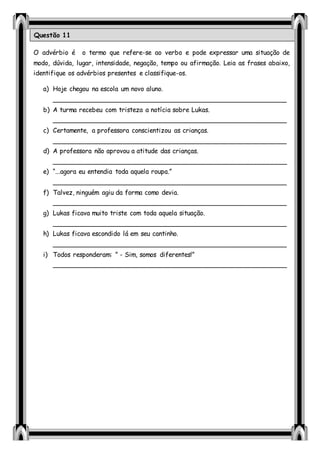 O advérbio é o termo que refere-se ao verbo e pode expressar uma situação de
modo, dúvida, lugar, intensidade, negação, tempo ou afirmação. Leia as frases abaixo,
identifique os advérbios presentes e classifique-os.
a) Hoje chegou na escola um novo aluno.
__________________________________________________________
b) A turma recebeu com tristeza a notícia sobre Lukas.
__________________________________________________________
c) Certamente, a professora conscientizou as crianças.
__________________________________________________________
d) A professora não aprovou a atitude das crianças.
__________________________________________________________
e) “...agora eu entendia toda aquela roupa.”
__________________________________________________________
f) Talvez, ninguém agiu da forma como devia.
__________________________________________________________
g) Lukas ficava muito triste com toda aquela situação.
__________________________________________________________
h) Lukas ficava escondido lá em seu cantinho.
__________________________________________________________
i) Todos responderam: ” - Sim, somos diferentes!”
__________________________________________________________
Questão 11
 