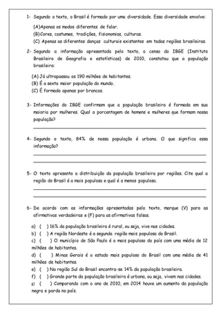 1- Segundo o texto, o Brasil é formado por uma diversidade. Essa diversidade envolve:
(A)Apenas os modos diferentes de falar.
(B)Cores, costumes, tradições, fisionomias, culturas.
(C) Apenas as diferentes danças culturais existentes em todas regiões brasileiras.
2- Segundo a informação apresentada pelo texto, o censo do IBGE (Instituto
Brasileiro de Geografia e estatísticas) de 2010, constatou que a população
brasileira:
(A) Já ultrapassou os 190 milhões de habitantes.
(B) É a sexta maior população do mundo.
(C) É formada apenas por brancos.
3- Informações do IBGE confirmam que a população brasileira é formada em sua
maioria por mulheres. Qual a porcentagem de homens e mulheres que formam nossa
população?
______________________________________________________________
4- Segundo o texto, 84% de nossa população é urbana. O que significa essa
informação?
______________________________________________________________
______________________________________________________________
5- O texto apresenta a distribuição da população brasileira por regiões. Cite qual a
região do Brasil é a mais populosa e qual é a menos populosa.
______________________________________________________________
______________________________________________________________
6- De acordo com as informações apresentadas pelo texto, marque (V) para as
afirmativas verdadeiras e (F) para as afirmativas falsas.
a) ( ) 16% da população brasileira é rural, ou seja, vive nas cidades.
b) ( ) A região Nordeste é a segunda região mais populosa do Brasil.
c) ( ) O município de São Paulo é o mais populoso do país com uma média de 12
milhões de habitantes.
d) ( ) Minas Gerais é o estado mais populoso do Brasil com uma média de 41
milhões de habitantes.
e) ( ) Na região Sul do Brasil encontra-se 14% da população brasileira.
f) ( ) Grande parte da população brasileira é urbana, ou seja, vivem nas cidades.
g) ( ) Comparando com o ano de 2010, em 2014 houve um aumento da população
negra e parda no país.
 