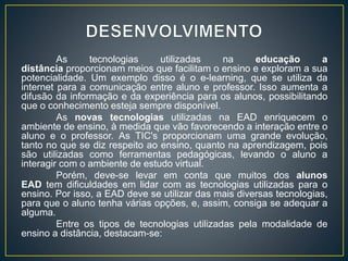 As tecnologias utilizadas na educação a
distância proporcionam meios que facilitam o ensino e exploram a sua
potencialidade. Um exemplo disso é o e-learning, que se utiliza da
internet para a comunicação entre aluno e professor. Isso aumenta a
difusão da informação e da experiência para os alunos, possibilitando
que o conhecimento esteja sempre disponível.
As novas tecnologias utilizadas na EAD enriquecem o
ambiente de ensino, à medida que vão favorecendo a interação entre o
aluno e o professor. As TIC's proporcionam uma grande evolução,
tanto no que se diz respeito ao ensino, quanto na aprendizagem, pois
são utilizadas como ferramentas pedagógicas, levando o aluno a
interagir com o ambiente de estudo virtual.
Porém, deve-se levar em conta que muitos dos alunos
EAD tem dificuldades em lidar com as tecnologias utilizadas para o
ensino. Por isso, a EAD deve se utilizar das mais diversas tecnologias,
para que o aluno tenha várias opções, e, assim, consiga se adequar a
alguma.
Entre os tipos de tecnologias utilizadas pela modalidade de
ensino a distância, destacam-se:
 