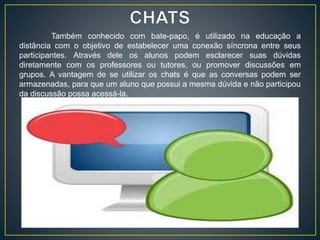 Também conhecido com bate-papo, é utilizado na educação a
distância com o objetivo de estabelecer uma conexão síncrona entre seus
participantes. Através dele os alunos podem esclarecer suas dúvidas
diretamente com os professores ou tutores, ou promover discussões em
grupos. A vantagem de se utilizar os chats é que as conversas podem ser
armazenadas, para que um aluno que possui a mesma dúvida e não participou
da discussão possa acessá-la.
 