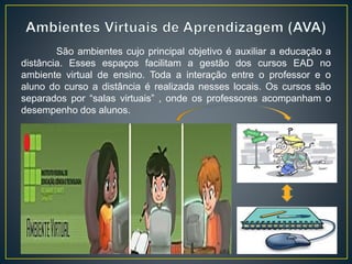 São ambientes cujo principal objetivo é auxiliar a educação a
distância. Esses espaços facilitam a gestão dos cursos EAD no
ambiente virtual de ensino. Toda a interação entre o professor e o
aluno do curso a distância é realizada nesses locais. Os cursos são
separados por “salas virtuais” , onde os professores acompanham o
desempenho dos alunos.
 