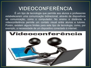 É um tipo de tecnologia que permite aos alunos e professores
estabelecerem uma comunicação bidirecional, através de dispositivos
de comunicação, como o computador. No ensino a distância, a
videoconferência permite um contato visual entre alunos e tutores.
Porém, existem alguns limites para este tipo de tecnologia, como, por
exemplo, a necessidade de um dispositivo conectado à internet.
 