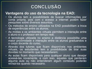 Vantagens do uso da tecnologia na EAD:
• Os alunos tem a possibilidade de buscar informações por
conta própria, pois com o acesso a internet podem fazer
pesquisas sobre diversos assuntos;
• Os métodos de ensino utilizados na EAD possibilitam a troca
de experiências entre os alunos;
• As mídias e os ambientes virtuais permitem a interação entre
o aluno e o professor em tempo real;
• A tecnologia utilizada no ensino a distância possibilita uma
maior proximidade e interação entre os alunos graduandos e
o corpo docente do curso;
• Através dos tutores que ficam disponíveis nos ambientes
virtuais, os estudantes tem a possibilidade de tirar suas
dúvidas no momento que necessitarem;
• As aulas ficam disponíveis para qualquer aluno que desejar
acessá-las novamente, e com isso, aqueles que perderam
alguma aula ou não entenderam algum conteúdo poderão
revisá-los quando necessário.
 